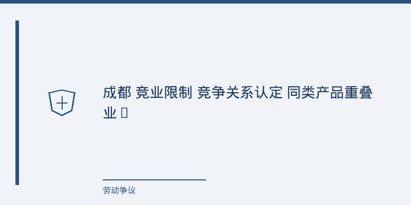 竞业限制纠纷中“竞争关系”的认定困境:成都法院的裁判尺度与攻防要点